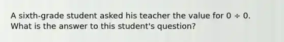 A sixth-grade student asked his teacher the value for 0 ÷ 0. What is the answer to this student's question?