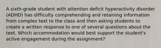 A sixth-grade student with attention deficit hyperactivity disorder (ADHD) has difficulty comprehending and retaining information from complex text to the class and then asking students to create a written response to one of several questions about the text. Which accommodation would best support the student's active engagement during the assignment?