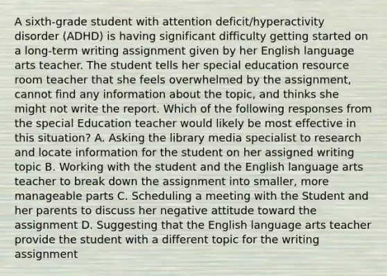 A sixth-grade student with attention deficit/hyperactivity disorder (ADHD) is having significant difficulty getting started on a long-term writing assignment given by her English language arts teacher. The student tells her special education resource room teacher that she feels overwhelmed by the assignment, cannot find any information about the topic, and thinks she might not write the report. Which of the following responses from the special Education teacher would likely be most effective in this situation? A. Asking the library media specialist to research and locate information for the student on her assigned writing topic B. Working with the student and the English language arts teacher to break down the assignment into smaller, more manageable parts C. Scheduling a meeting with the Student and her parents to discuss her negative attitude toward the assignment D. Suggesting that the English language arts teacher provide the student with a different topic for the writing assignment