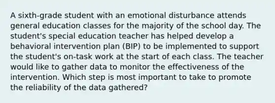 A sixth-grade student with an emotional disturbance attends general education classes for the majority of the school day. The student's special education teacher has helped develop a behavioral intervention plan (BIP) to be implemented to support the student's on-task work at the start of each class. The teacher would like to gather data to monitor the effectiveness of the intervention. Which step is most important to take to promote the reliability of the data gathered?