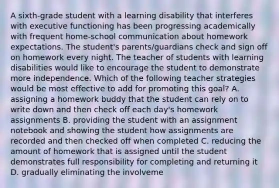 A sixth-grade student with a learning disability that interferes with executive functioning has been progressing academically with frequent home-school communication about homework expectations. The student's parents/guardians check and sign off on homework every night. The teacher of students with learning disabilities would like to encourage the student to demonstrate more independence. Which of the following teacher strategies would be most effective to add for promoting this goal? A. assigning a homework buddy that the student can rely on to write down and then check off each day's homework assignments B. providing the student with an assignment notebook and showing the student how assignments are recorded and then checked off when completed C. reducing the amount of homework that is assigned until the student demonstrates full responsibility for completing and returning it D. gradually eliminating the involveme