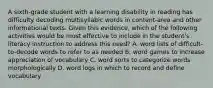 A sixth-grade student with a learning disability in reading has difficulty decoding multisyllabic words in content-area and other informational texts. Given this evidence, which of the following activities would be most effective to include in the student's literacy instruction to address this need? A. word lists of difficult-to-decode words to refer to as needed B. word games to increase appreciation of vocabulary C. word sorts to categorize words morphologically D. word logs in which to record and define vocabulary