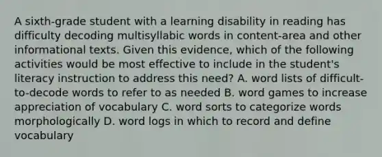 A sixth-grade student with a learning disability in reading has difficulty decoding multisyllabic words in content-area and other informational texts. Given this evidence, which of the following activities would be most effective to include in the student's literacy instruction to address this need? A. word lists of difficult-to-decode words to refer to as needed B. word games to increase appreciation of vocabulary C. word sorts to categorize words morphologically D. word logs in which to record and define vocabulary