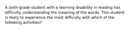 A sixth-grade student with a learning disability in reading has difficulty understanding the meaning of the words. This student is likely to experience the most difficulty with which of the following activities?