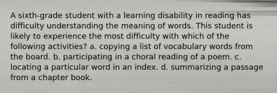 A sixth-grade student with a learning disability in reading has difficulty understanding the meaning of words. This student is likely to experience the most difficulty with which of the following activities? a. copying a list of vocabulary words from the board. b. participating in a choral reading of a poem. c. locating a particular word in an index. d. summarizing a passage from a chapter book.