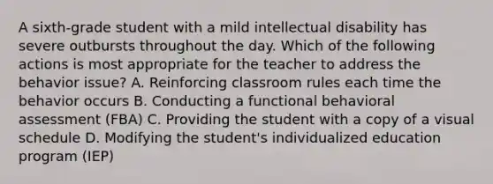 A sixth-grade student with a mild intellectual disability has severe outbursts throughout the day. Which of the following actions is most appropriate for the teacher to address the behavior issue? A. Reinforcing classroom rules each time the behavior occurs B. Conducting a functional behavioral assessment (FBA) C. Providing the student with a copy of a visual schedule D. Modifying the student's individualized education program (IEP)