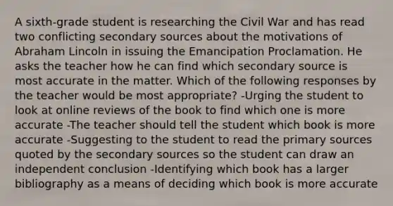 A sixth-grade student is researching the Civil War and has read two conflicting secondary sources about the motivations of Abraham Lincoln in issuing the Emancipation Proclamation. He asks the teacher how he can find which secondary source is most accurate in the matter. Which of the following responses by the teacher would be most appropriate? -Urging the student to look at online reviews of the book to find which one is more accurate -The teacher should tell the student which book is more accurate -Suggesting to the student to read the primary sources quoted by the secondary sources so the student can draw an independent conclusion -Identifying which book has a larger bibliography as a means of deciding which book is more accurate