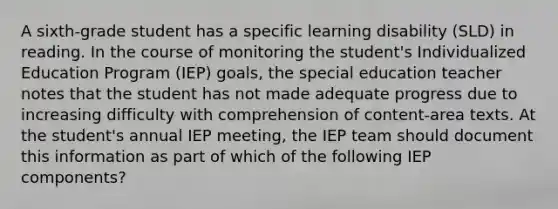 A sixth-grade student has a specific learning disability (SLD) in reading. In the course of monitoring the student's Individualized Education Program (IEP) goals, the special education teacher notes that the student has not made adequate progress due to increasing difficulty with comprehension of content-area texts. At the student's annual IEP meeting, the IEP team should document this information as part of which of the following IEP components?