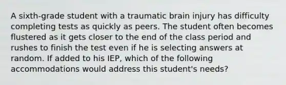 A sixth-grade student with a traumatic brain injury has difficulty completing tests as quickly as peers. The student often becomes flustered as it gets closer to the end of the class period and rushes to finish the test even if he is selecting answers at random. If added to his IEP, which of the following accommodations would address this student's needs?