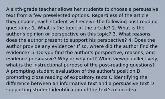 A sixth-grade teacher allows her students to choose a persuasive text from a few preselected options. Regardless of the article they choose, each student will receive the following post-reading questions: 1. What is the topic of the article? 2. What is the author's opinion or perspective on this topic? 3. What reasons does the author present to support his perspective? 4. Does the author provide any evidence? If so, where did the author find the evidence? 5. Do you find the author's perspective, reasons, and evidence persuasive? Why or why not? When viewed collectively, what is the instructional purpose of the post-reading questions? A prompting student evaluation of the author's position B promoting close reading of expository texts C identifying the difference between an informative text and a persuasive text D supporting student identification of the text's main idea