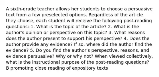 A sixth-grade teacher allows her students to choose a persuasive text from a few preselected options. Regardless of the article they choose, each student will receive the following post-reading questions: 1. What is the topic of the article? 2. What is the author's opinion or perspective on this topic? 3. What reasons does the author present to support his perspective? 4. Does the author provide any evidence? If so, where did the author find the evidence? 5. Do you find the author's perspective, reasons, and evidence persuasive? Why or why not? When viewed collectively, what is the instructional purpose of the post-reading questions? B promoting close reading of expository texts