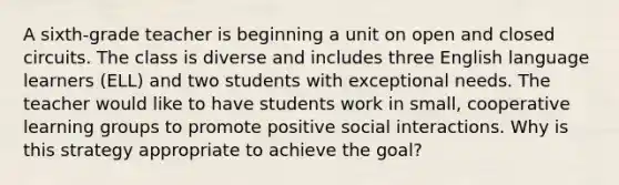 A sixth-grade teacher is beginning a unit on open and closed circuits. The class is diverse and includes three English language learners (ELL) and two students with exceptional needs. The teacher would like to have students work in small, cooperative learning groups to promote positive social interactions. Why is this strategy appropriate to achieve the goal?