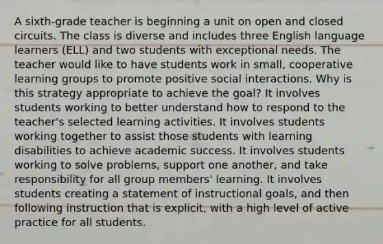 A sixth-grade teacher is beginning a unit on open and closed circuits. The class is diverse and includes three English language learners (ELL) and two students with exceptional needs. The teacher would like to have students work in small, cooperative learning groups to promote positive social interactions. Why is this strategy appropriate to achieve the goal? It involves students working to better understand how to respond to the teacher's selected learning activities. It involves students working together to assist those students with learning disabilities to achieve academic success. It involves students working to solve problems, support one another, and take responsibility for all group members' learning. It involves students creating a statement of instructional goals, and then following instruction that is explicit, with a high level of active practice for all students.