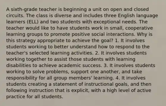 A sixth-grade teacher is beginning a unit on open and closed circuits. The class is diverse and includes three English language learners (ELL) and two students with exceptional needs. The teacher would like to have students work in small, cooperative learning groups to promote positive social interactions. Why is this strategy appropriate to achieve the goal? 1. It involves students working to better understand how to respond to the teacher's selected learning activities. 2. It involves students working together to assist those students with learning disabilities to achieve academic success. 3. It involves students working to solve problems, support one another, and take responsibility for all group members' learning. 4. It involves students creating a statement of instructional goals, and then following instruction that is explicit, with a high level of active practice for all students.