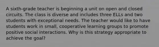 A sixth-grade teacher is beginning a unit on open and closed circuits. The class is diverse and includes three ELLs and two students with exceptional needs. The teacher would like to have students work in small, cooperative learning groups to promote positive social interactions. Why is this strategy appropriate to achieve the goal?