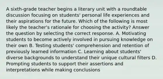 A sixth-grade teacher begins a literary unit with a roundtable discussion focusing on students' personal life experiences and their aspirations for the future. Which of the following is most likely the teacher's rationale for choosing the activity? Answer the question by selecting the correct response. A. Motivating students to become actively involved in pursuing knowledge on their own B. Testing students' comprehension and retention of previously learned information C. Learning about students' diverse backgrounds to understand their unique cultural filters D. Prompting students to support their assertions and interpretations while making conclusions