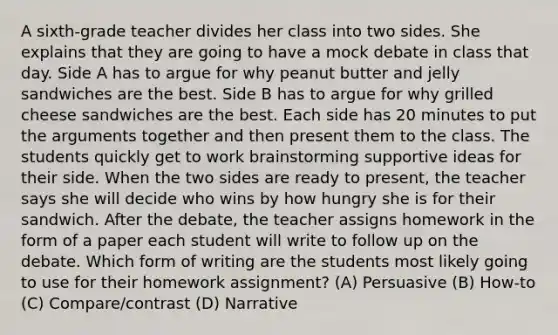 A sixth-grade teacher divides her class into two sides. She explains that they are going to have a mock debate in class that day. Side A has to argue for why peanut butter and jelly sandwiches are the best. Side B has to argue for why grilled cheese sandwiches are the best. Each side has 20 minutes to put the arguments together and then present them to the class. The students quickly get to work brainstorming supportive ideas for their side. When the two sides are ready to present, the teacher says she will decide who wins by how hungry she is for their sandwich. After the debate, the teacher assigns homework in the form of a paper each student will write to follow up on the debate. Which form of writing are the students most likely going to use for their homework assignment? (A) Persuasive (B) How-to (C) Compare/contrast (D) Narrative