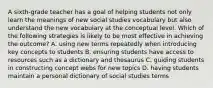 A sixth-grade teacher has a goal of helping students not only learn the meanings of new social studies vocabulary but also understand the new vocabulary at the conceptual level. Which of the following strategies is likely to be most effective in achieving the outcome? A. using new terms repeatedly when introducing key concepts to students B. ensuring students have access to resources such as a dictionary and thesaurus C. guiding students in constructing concept webs for new topics D. having students maintain a personal dictionary of social studies terms