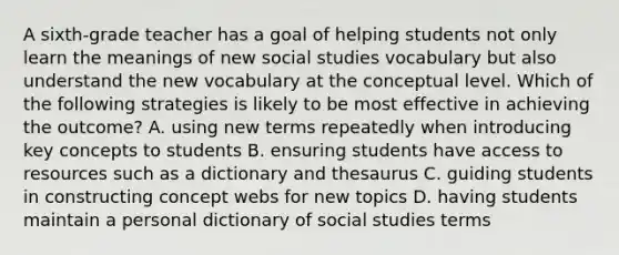 A sixth-grade teacher has a goal of helping students not only learn the meanings of new social studies vocabulary but also understand the new vocabulary at the conceptual level. Which of the following strategies is likely to be most effective in achieving the outcome? A. using new terms repeatedly when introducing key concepts to students B. ensuring students have access to resources such as a dictionary and thesaurus C. guiding students in constructing concept webs for new topics D. having students maintain a personal dictionary of social studies terms