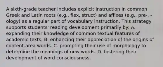 A sixth-grade teacher includes explicit instruction in common Greek and Latin roots (e.g., flex, struct) and affixes (e.g., pre-, -ology) as a regular part of vocabulary instruction. This strategy supports students' reading development primarily by: A. expanding their knowledge of common textual features of academic texts. B. enhancing their appreciation of the origins of content-area words. C. prompting their use of morphology to determine the meanings of new words. D. fostering their development of word consciousness.