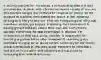 A sixth-grade teacher introduces a new social studies unit and provides the students with information from a variety of sources. The teacher assigns the students to cooperative groups for the purpose of studying the information. Which of the following strategies is likely to be most effective in ensuring that all group members actively participate in learning the information? A. having group members assess their own and each other's success in learning the new information B. dividing the information so that each group member is responsible for teaching a portion to the other members C. teaching group members to apply social skills that are necessary for successful group interactions D. requiring group members to complete a test on the information and assigning a group grade by averaging their individual scores