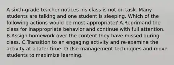 A sixth-grade teacher notices his class is not on task. Many students are talking and one student is sleeping. Which of the following actions would be most appropriate? A.Reprimand the class for inappropriate behavior and continue with full attention. B.Assign homework over the content they have missed during class. C.Transition to an engaging activity and re-examine the activity at a later time. D.Use management techniques and move students to maximize learning.