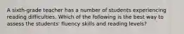 A sixth-grade teacher has a number of students experiencing reading difficulties. Which of the following is the best way to assess the students' fluency skills and reading levels?