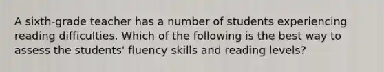 A sixth-grade teacher has a number of students experiencing reading difficulties. Which of the following is the best way to assess the students' fluency skills and reading levels?