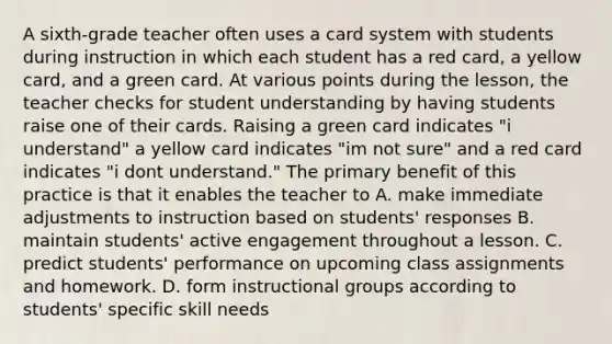 A sixth-grade teacher often uses a card system with students during instruction in which each student has a red card, a yellow card, and a green card. At various points during the lesson, the teacher checks for student understanding by having students raise one of their cards. Raising a green card indicates "i understand" a yellow card indicates "im not sure" and a red card indicates "i dont understand." The primary benefit of this practice is that it enables the teacher to A. make immediate adjustments to instruction based on students' responses B. maintain students' active engagement throughout a lesson. C. predict students' performance on upcoming class assignments and homework. D. form instructional groups according to students' specific skill needs