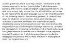 A sixth-grade teacher is planning a lesson to introduce a new science concept to a class that includes English language learners with varying levels of English language proficiency. The teacher can best help ensure that the lesson will be responsive to the needs of the English language learners by including which of the following steps in the planning process? A. indentifying ways for students to sue various hands-on materials and activities to reinforce and apply the targeted concept B. developing several written practice exercises that reinforce the targeted concept for the English language learners to complete for homework C. reviewing content covered in fourth-grade and fifth-grade science textbooks that is relevant to the targeted concept D. asking the English language learners to identify strategies they believe will be most effective in helping them learn the targeted concept