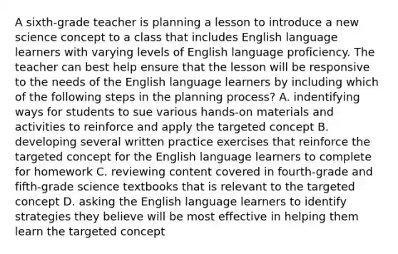 A sixth-grade teacher is planning a lesson to introduce a new science concept to a class that includes English language learners with varying levels of English language proficiency. The teacher can best help ensure that the lesson will be responsive to the needs of the English language learners by including which of the following steps in the planning process? A. indentifying ways for students to sue various hands-on materials and activities to reinforce and apply the targeted concept B. developing several written practice exercises that reinforce the targeted concept for the English language learners to complete for homework C. reviewing content covered in fourth-grade and fifth-grade science textbooks that is relevant to the targeted concept D. asking the English language learners to identify strategies they believe will be most effective in helping them learn the targeted concept