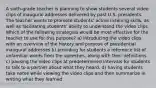 A sixth-grade teacher is planning to show students several video clips of inaugural addresses delivered by past U.S. presidents. The teacher wants to promote students' active listening skills, as well as facilitating students' ability to understand the video clips. Which of the following strategies would be most effective for the teacher to use for this purpose? a) introducing the video clips with an overview of the history and purpose of presidential inaugural addresses b) providing for students a reference list of unfamiliar words from the speeches, along with their definitions c) pausing the video clips at predetermined intervals for students to talk to a partner about what they heard. d) having students take notes while viewing the video clips and then summarize in writing what they learned