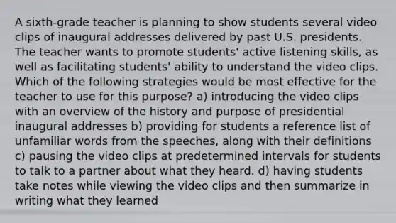 A sixth-grade teacher is planning to show students several video clips of inaugural addresses delivered by past U.S. presidents. The teacher wants to promote students' active listening skills, as well as facilitating students' ability to understand the video clips. Which of the following strategies would be most effective for the teacher to use for this purpose? a) introducing the video clips with an overview of the history and purpose of presidential inaugural addresses b) providing for students a reference list of unfamiliar words from the speeches, along with their definitions c) pausing the video clips at predetermined intervals for students to talk to a partner about what they heard. d) having students take notes while viewing the video clips and then summarize in writing what they learned