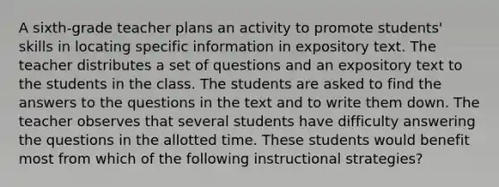 A sixth-grade teacher plans an activity to promote students' skills in locating specific information in expository text. The teacher distributes a set of questions and an expository text to the students in the class. The students are asked to find the answers to the questions in the text and to write them down. The teacher observes that several students have difficulty answering the questions in the allotted time. These students would benefit most from which of the following instructional strategies?