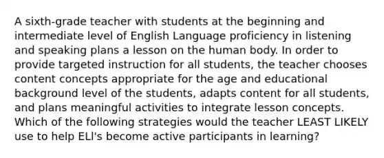 A sixth-grade teacher with students at the beginning and intermediate level of English Language proficiency in listening and speaking plans a lesson on the human body. In order to provide targeted instruction for all students, the teacher chooses content concepts appropriate for the age and educational background level of the students, adapts content for all students, and plans meaningful activities to integrate lesson concepts. Which of the following strategies would the teacher LEAST LIKELY use to help ELl's become active participants in learning?