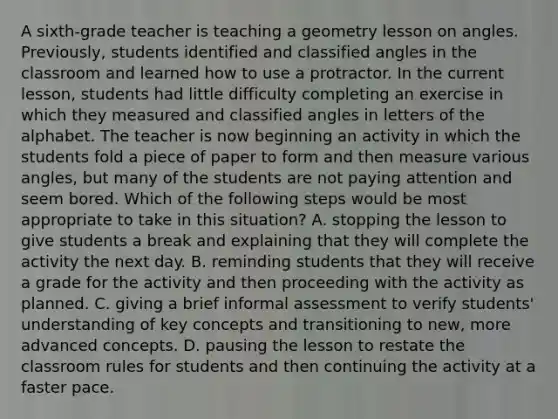 A sixth-grade teacher is teaching a geometry lesson on angles. Previously, students identified and classified angles in the classroom and learned how to use a protractor. In the current lesson, students had little difficulty completing an exercise in which they measured and classified angles in letters of the alphabet. The teacher is now beginning an activity in which the students fold a piece of paper to form and then measure various angles, but many of the students are not paying attention and seem bored. Which of the following steps would be most appropriate to take in this situation? A. stopping the lesson to give students a break and explaining that they will complete the activity the next day. B. reminding students that they will receive a grade for the activity and then proceeding with the activity as planned. C. giving a brief informal assessment to verify students' understanding of key concepts and transitioning to new, more advanced concepts. D. pausing the lesson to restate the classroom rules for students and then continuing the activity at a faster pace.