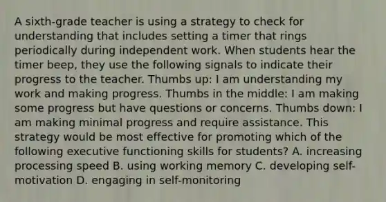 A sixth-grade teacher is using a strategy to check for understanding that includes setting a timer that rings periodically during independent work. When students hear the timer beep, they use the following signals to indicate their progress to the teacher. Thumbs up: I am understanding my work and making progress. Thumbs in the middle: I am making some progress but have questions or concerns. Thumbs down: I am making minimal progress and require assistance. This strategy would be most effective for promoting which of the following executive functioning skills for students? A. increasing processing speed B. using working memory C. developing self-motivation D. engaging in self-monitoring