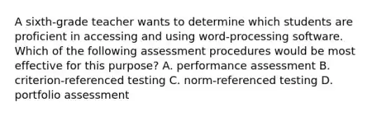 A sixth-grade teacher wants to determine which students are proficient in accessing and using word-processing software. Which of the following assessment procedures would be most effective for this purpose? A. performance assessment B. criterion-referenced testing C. norm-referenced testing D. portfolio assessment