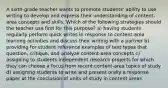 A sixth-grade teacher wants to promote students' ability to use writing to develop and express their understanding of content-area concepts and skills. Which of the following strategies should the teacher use first for this purpose? a) having students regularly perform quick writes in response to content-area learning activities and discuss their writing with a partner b) providing for student reference examples of text types that question, critique, and analyze content-area concepts c) assigning to students independent research projects for which they can choose a focus from recent content-area topics of study d) assigning students to write and present orally a response paper at the conclusion of units of study in content areas