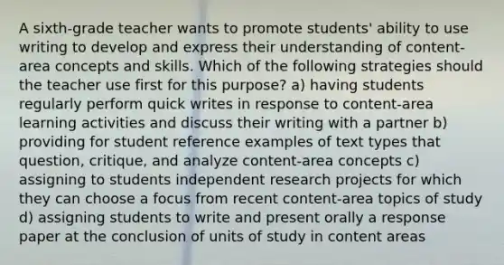 A sixth-grade teacher wants to promote students' ability to use writing to develop and express their understanding of content-area concepts and skills. Which of the following strategies should the teacher use first for this purpose? a) having students regularly perform quick writes in response to content-area learning activities and discuss their writing with a partner b) providing for student reference examples of text types that question, critique, and analyze content-area concepts c) assigning to students independent research projects for which they can choose a focus from recent content-area topics of study d) assigning students to write and present orally a response paper at the conclusion of units of study in content areas