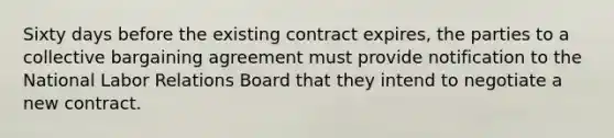 Sixty days before the existing contract expires, the parties to a collective bargaining agreement must provide notification to the National Labor Relations Board that they intend to negotiate a new contract.