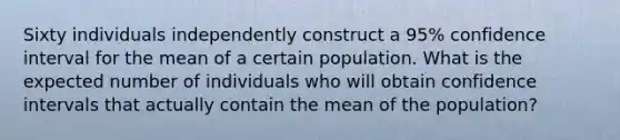 Sixty individuals independently construct a 95% confidence interval for the mean of a certain population. What is the expected number of individuals who will obtain confidence intervals that actually contain the mean of the population?