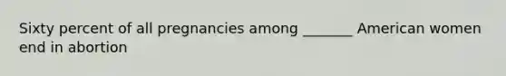 Sixty percent of all pregnancies among _______ American women end in abortion