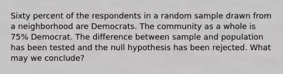 Sixty percent of the respondents in a random sample drawn from a neighborhood are Democrats. The community as a whole is 75% Democrat. The difference between sample and population has been tested and the null hypothesis has been rejected. What may we conclude?