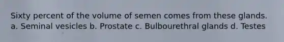 Sixty percent of the volume of semen comes from these glands. a. Seminal vesicles b. Prostate c. Bulbourethral glands d. Testes