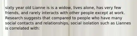 sixty year old Lianne is is a widow, lives alone, has very few friends, and rarely interacts with other people except at work. Research suggests that compared to people who have many social contacts and relationships, social isolation such as Liannes is correlated with: