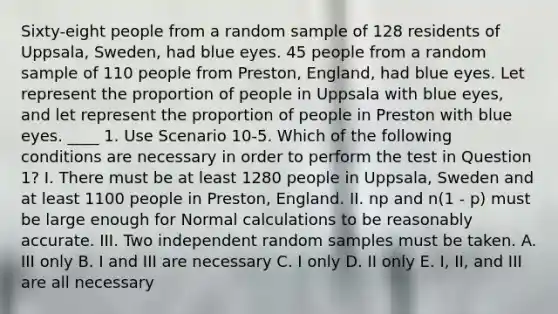 Sixty-eight people from a random sample of 128 residents of Uppsala, Sweden, had blue eyes. 45 people from a random sample of 110 people from Preston, England, had blue eyes. Let represent the proportion of people in Uppsala with blue eyes, and let represent the proportion of people in Preston with blue eyes. ____ 1. Use Scenario 10-5. Which of the following conditions are necessary in order to perform the test in Question 1? I. There must be at least 1280 people in Uppsala, Sweden and at least 1100 people in Preston, England. II. np and n(1 - p) must be large enough for Normal calculations to be reasonably accurate. III. Two independent random samples must be taken. A. III only B. I and III are necessary C. I only D. II only E. I, II, and III are all necessary