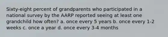 Sixty-eight percent of grandparents who participated in a national survey by the AARP reported seeing at least one grandchild how often? a. once every 5 years b. once every 1-2 weeks c. once a year d. once every 3-4 months