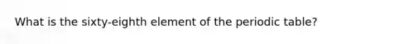 What is the sixty-eighth element of the periodic table?