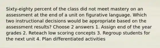 Sixty-eighty percent of the class did not meet mastery on an assessment at the end of a unit on figurative language. Which two instructional decisions would be appropriate based on the assessment results? Choose 2 answers 1. Assign end of the year grades 2. Reteach low scoring concepts 3. Regroup students for the next unit 4. Plan differentiated activities